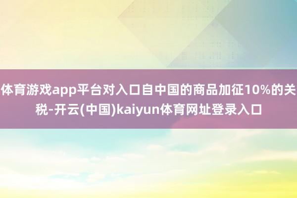 体育游戏app平台对入口自中国的商品加征10%的关税-开云(中国)kaiyun体育网址登录入口