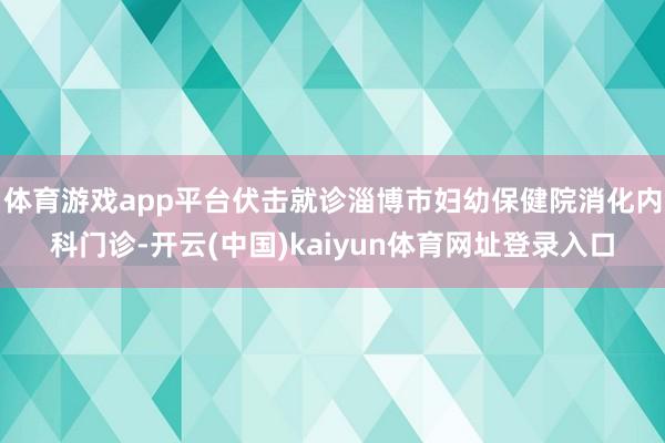 体育游戏app平台伏击就诊淄博市妇幼保健院消化内科门诊-开云(中国)kaiyun体育网址登录入口