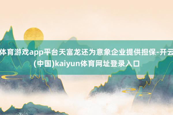 体育游戏app平台天富龙还为意象企业提供担保-开云(中国)kaiyun体育网址登录入口