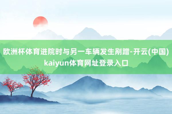 欧洲杯体育进院时与另一车辆发生剐蹭-开云(中国)kaiyun体育网址登录入口