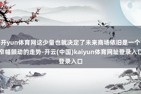 开yun体育网这少量也就决定了未来商场依旧是一个窄幅颤动的走势-开云(中国)kaiyun体育网址登录入口