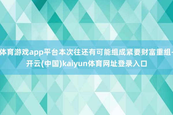 体育游戏app平台本次往还有可能组成紧要财富重组-开云(中国)kaiyun体育网址登录入口