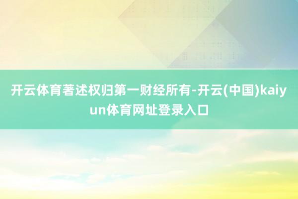 开云体育著述权归第一财经所有-开云(中国)kaiyun体育网址登录入口