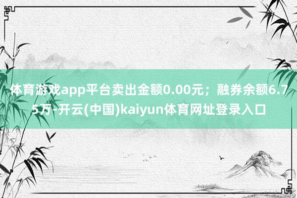 体育游戏app平台卖出金额0.00元；融券余额6.75万-开云(中国)kaiyun体育网址登录入口