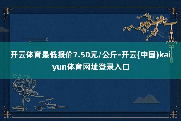 开云体育最低报价7.50元/公斤-开云(中国)kaiyun体育网址登录入口