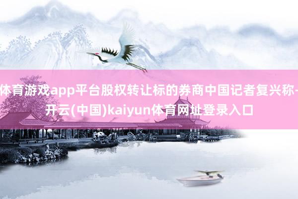 体育游戏app平台股权转让标的券商中国记者复兴称-开云(中国)kaiyun体育网址登录入口