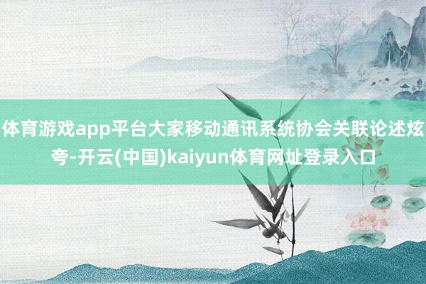 体育游戏app平台大家移动通讯系统协会关联论述炫夸-开云(中国)kaiyun体育网址登录入口