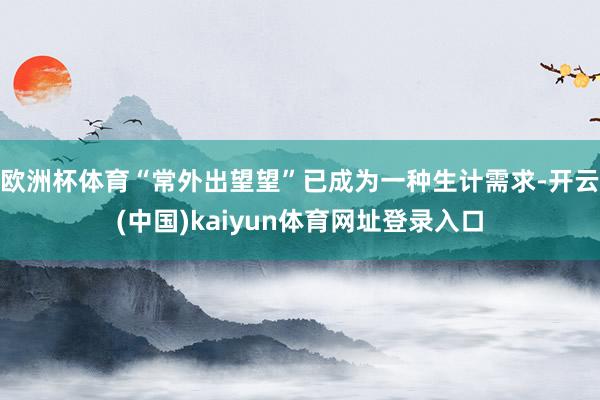 欧洲杯体育“常外出望望”已成为一种生计需求-开云(中国)kaiyun体育网址登录入口