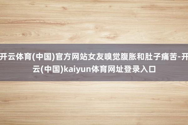 开云体育(中国)官方网站女友嗅觉腹胀和肚子痛苦-开云(中国)kaiyun体育网址登录入口