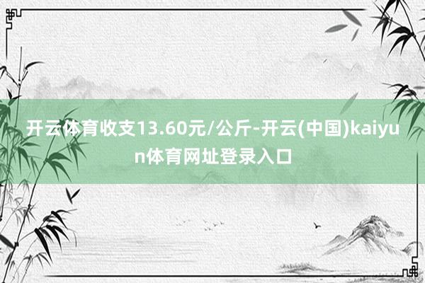 开云体育收支13.60元/公斤-开云(中国)kaiyun体育网址登录入口
