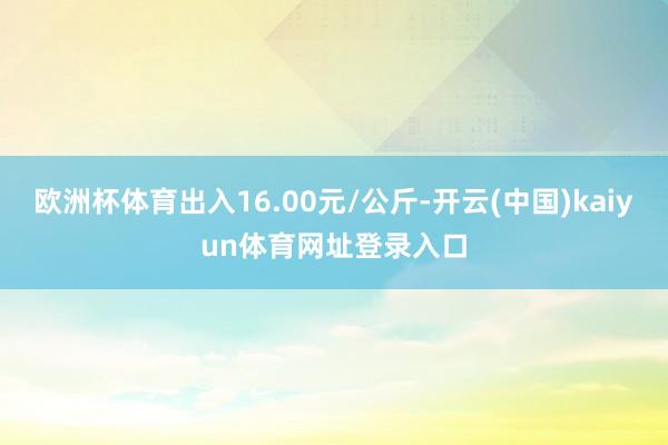 欧洲杯体育出入16.00元/公斤-开云(中国)kaiyun体育网址登录入口