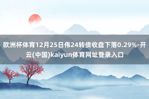 欧洲杯体育12月25日伟24转债收盘下落0.29%-开云(中国)kaiyun体育网址登录入口