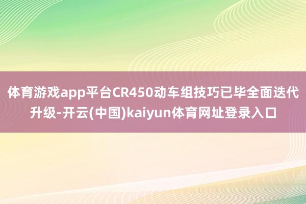 体育游戏app平台　　CR450动车组技巧已毕全面迭代升级-开云(中国)kaiyun体育网址登录入口