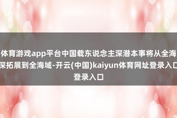 体育游戏app平台中国载东说念主深潜本事将从全海深拓展到全海域-开云(中国)kaiyun体育网址登录入口