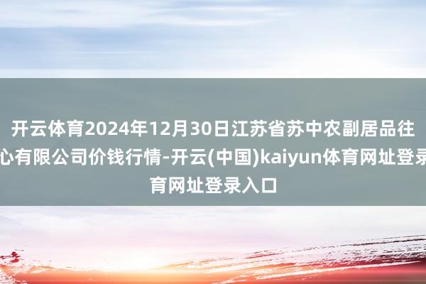开云体育2024年12月30日江苏省苏中农副居品往来中心有限公司价钱行情-开云(中国)kaiyun体育网址登录入口