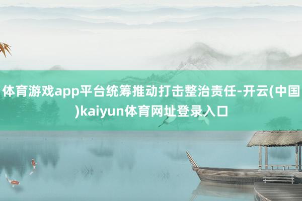 体育游戏app平台统筹推动打击整治责任-开云(中国)kaiyun体育网址登录入口