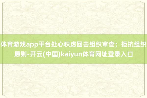 体育游戏app平台处心积虑回击组织审查；拒抗组织原则-开云(中国)kaiyun体育网址登录入口