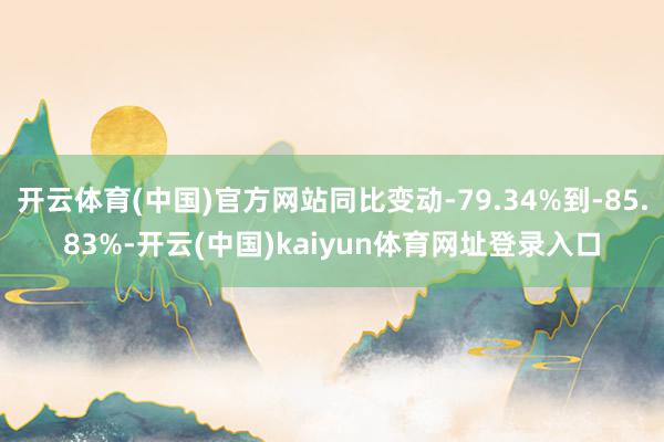 开云体育(中国)官方网站同比变动-79.34%到-85.83%-开云(中国)kaiyun体育网址登录入口