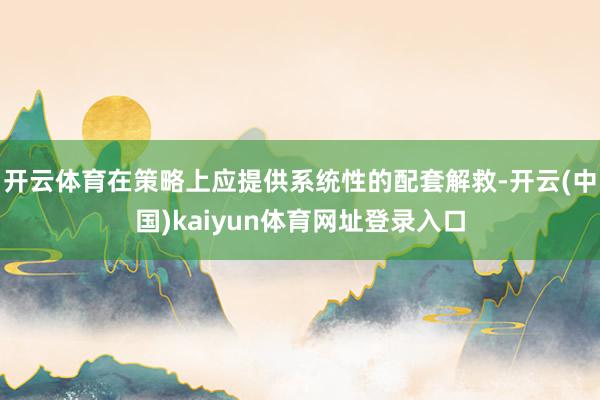 开云体育在策略上应提供系统性的配套解救-开云(中国)kaiyun体育网址登录入口