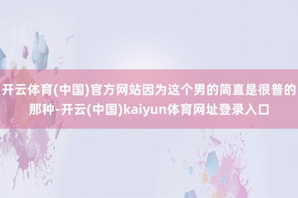 开云体育(中国)官方网站因为这个男的简直是很普的那种-开云(中国)kaiyun体育网址登录入口