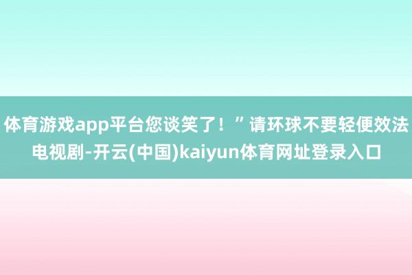 体育游戏app平台您谈笑了！”请环球不要轻便效法电视剧-开云(中国)kaiyun体育网址登录入口