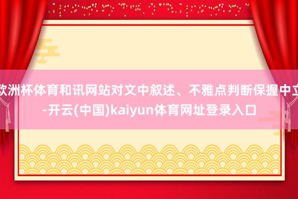 欧洲杯体育和讯网站对文中叙述、不雅点判断保握中立-开云(中国)kaiyun体育网址登录入口