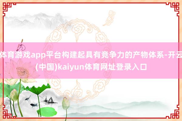 体育游戏app平台构建起具有竞争力的产物体系-开云(中国)kaiyun体育网址登录入口