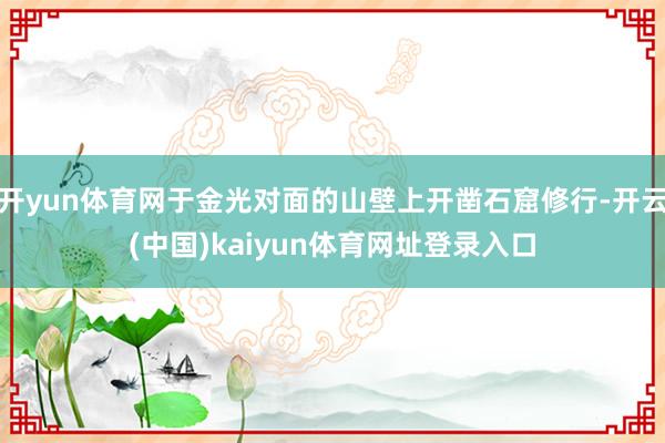 开yun体育网于金光对面的山壁上开凿石窟修行-开云(中国)kaiyun体育网址登录入口