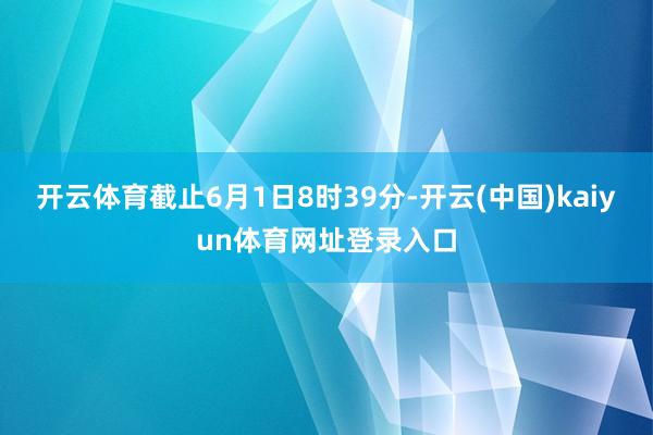开云体育截止6月1日8时39分-开云(中国)kaiyun体育网址登录入口