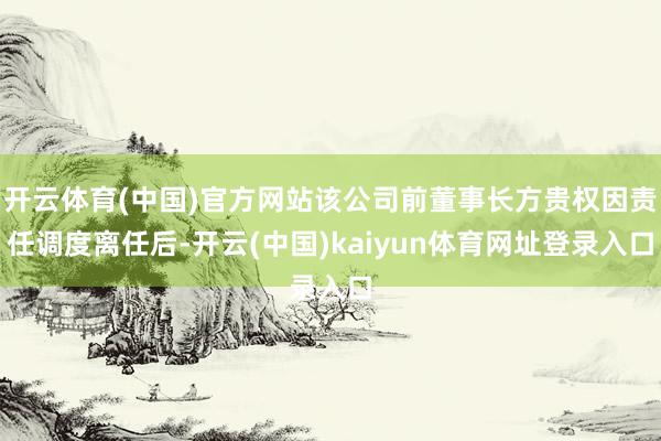 开云体育(中国)官方网站该公司前董事长方贵权因责任调度离任后-开云(中国)kaiyun体育网址登录入口