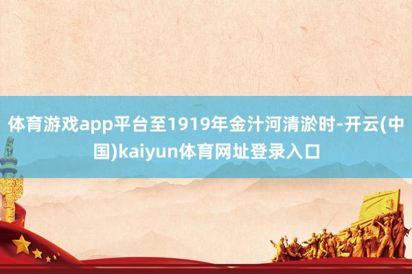 体育游戏app平台至1919年金汁河清淤时-开云(中国)kaiyun体育网址登录入口