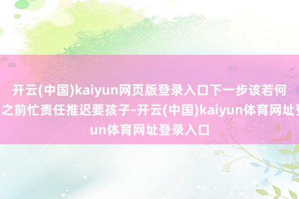 开云(中国)kaiyun网页版登录入口下一步该若何办？”“之前忙责任推迟要孩子-开云(中国)kaiyun体育网址登录入口