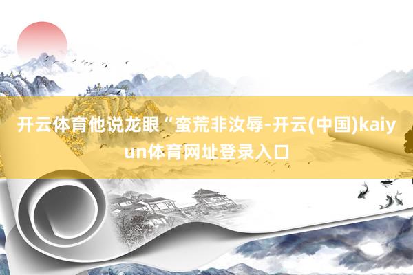 开云体育他说龙眼“蛮荒非汝辱-开云(中国)kaiyun体育网址登录入口