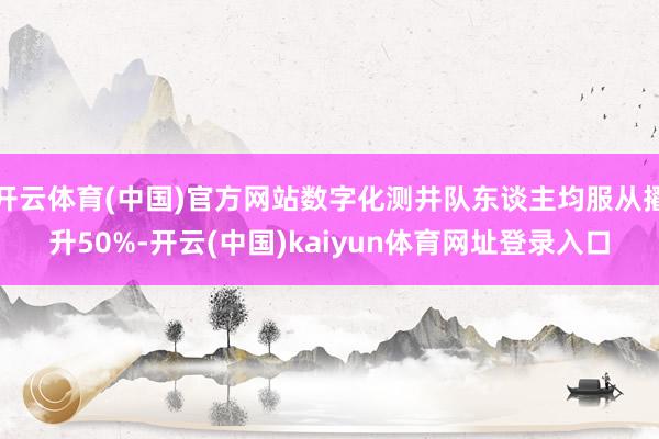 开云体育(中国)官方网站数字化测井队东谈主均服从擢升50%-开云(中国)kaiyun体育网址登录入口