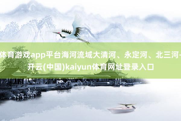 体育游戏app平台海河流域大清河、永定河、北三河-开云(中国)kaiyun体育网址登录入口