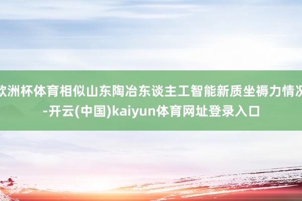 欧洲杯体育相似山东陶冶东谈主工智能新质坐褥力情况-开云(中国)kaiyun体育网址登录入口