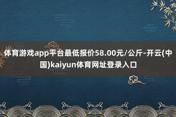 体育游戏app平台最低报价58.00元/公斤-开云(中国)kaiyun体育网址登录入口