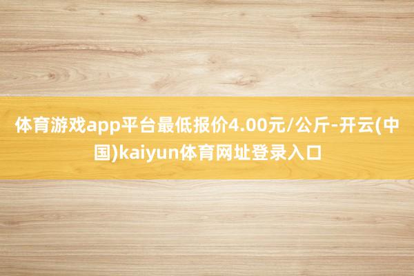 体育游戏app平台最低报价4.00元/公斤-开云(中国)kaiyun体育网址登录入口