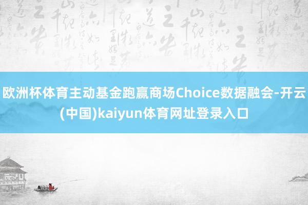 欧洲杯体育主动基金跑赢商场Choice数据融会-开云(中国)kaiyun体育网址登录入口