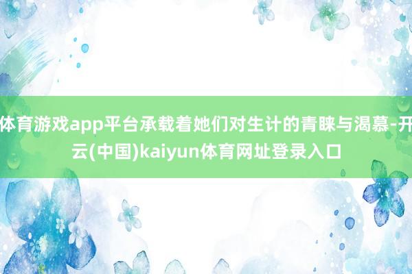 体育游戏app平台承载着她们对生计的青睐与渴慕-开云(中国)kaiyun体育网址登录入口